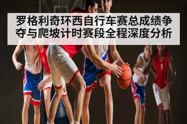 罗格利奇环西自行车赛总成绩争夺与爬坡计时赛段全程深度分析 - kaiyun