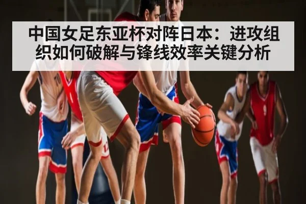 中国女足东亚杯对阵日本：进攻组织如何破解与锋线效率关键分析