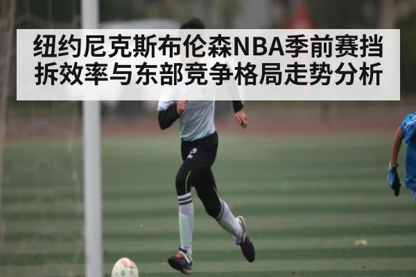 纽约尼克斯布伦森NBA季前赛挡拆效率与东部竞争格局走势分析