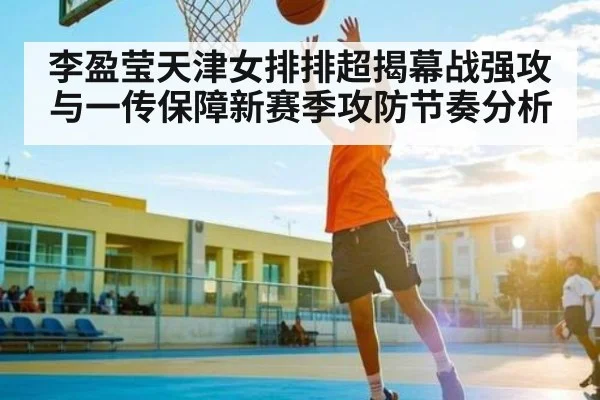 李盈莹天津女排排超揭幕战强攻与一传保障新赛季攻防节奏分析