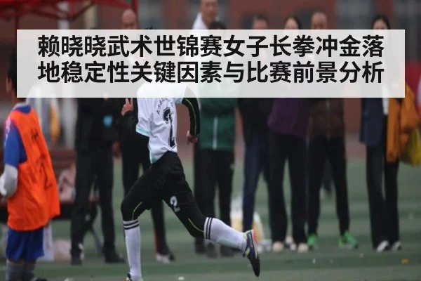 赖晓晓武术世锦赛女子长拳冲金落地稳定性关键因素与比赛前景分析