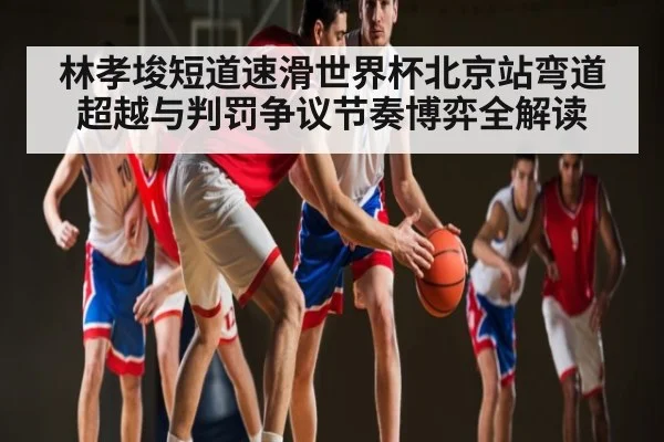 林孝埈短道速滑世界杯北京站弯道超越与判罚争议节奏博弈全解读