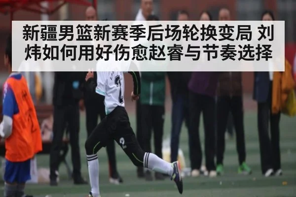 新疆男篮新赛季后场轮换变局 刘炜如何用好伤愈赵睿与节奏选择(kaiyun)